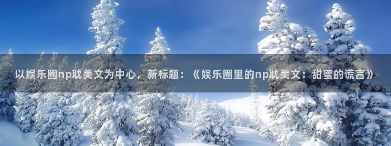 壹号娱乐3平台注册：以娱乐圈np耽美文为中心，新标题：《娱乐圈里的np耽美文：甜